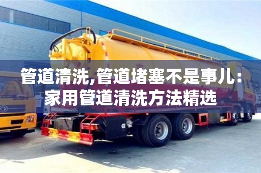 深圳管道清洗,管道堵塞不是事兒：家用管道清洗方法精選