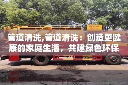 西安管道清洗,管道清洗：創造更健康的家庭生活，共建綠色環保！