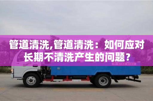 管道清洗,管道清洗：如何應對長期不清洗產生的問題？