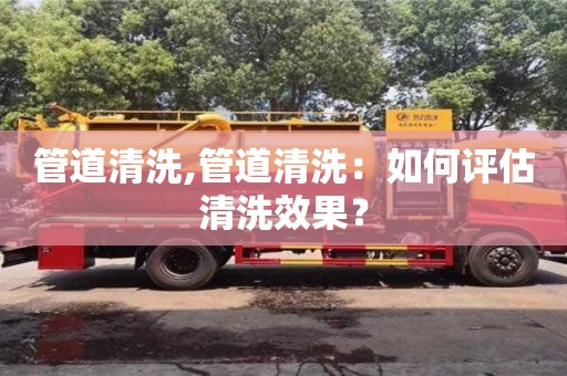 西安管道清洗,管道清洗：如何評估清洗效果？