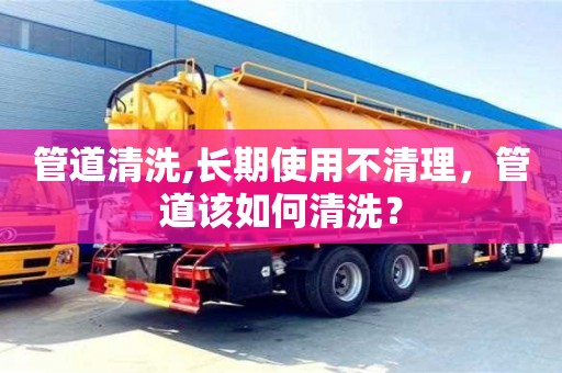 長沙管道清洗,長期使用不清理，管道該如何清洗？