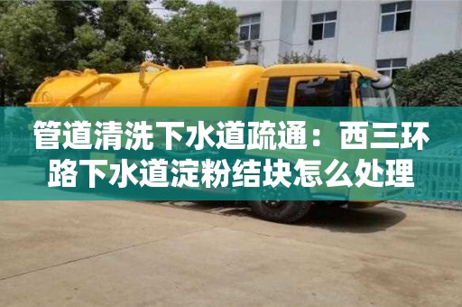 西安管道清洗下水道疏通：西三環(huán)路下水道淀粉結(jié)塊怎么處理