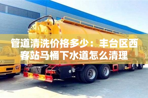 西安管道清洗價格多少：豐臺區(qū)西客站馬桶下水道怎么清理