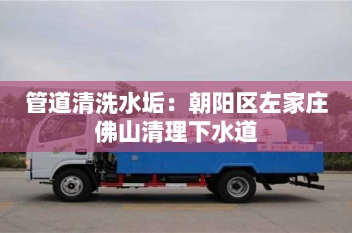 南京管道清洗水垢：朝陽區左家莊佛山清理下水道
