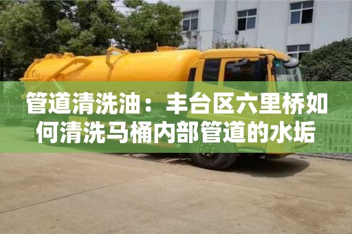 南京管道清洗油：豐臺區六里橋如何清洗馬桶內部管道的水垢