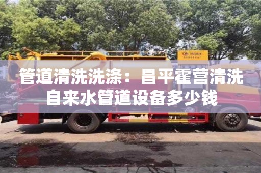 長(zhǎng)沙管道清洗洗滌：昌平霍營(yíng)清洗自來(lái)水管道設(shè)備多少錢(qián)