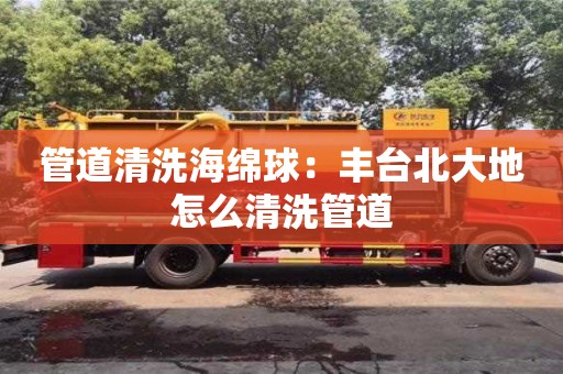 長(zhǎng)沙管道清洗海綿球：豐臺(tái)北大地怎么清洗管道