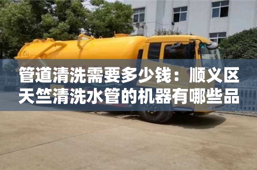 深圳管道清洗需要多少錢：順義區天竺清洗水管的機器有哪些品牌