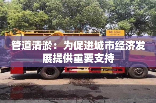 長(zhǎng)沙管道清淤：為促進(jìn)城市經(jīng)濟(jì)發(fā)展提供重要支持