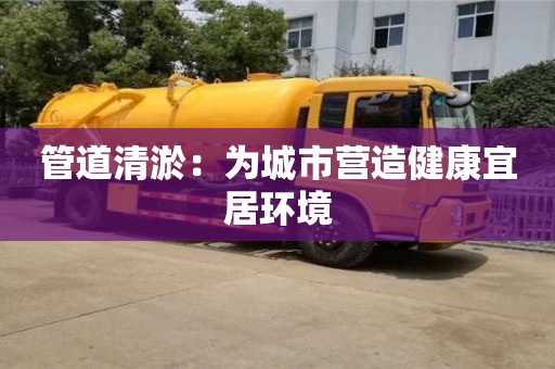 長沙管道清淤：為城市營造健康宜居環境