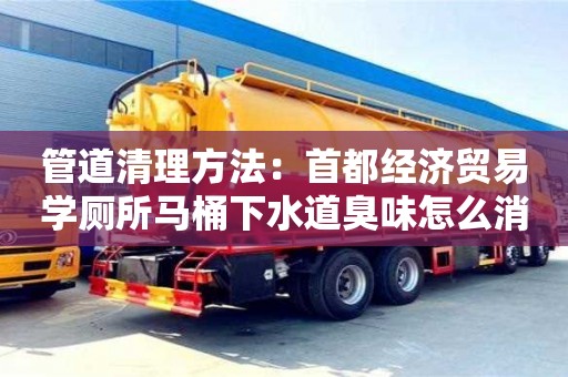 深圳管道清理方法：首都經濟貿易學廁所馬桶下水道臭味怎么消除
