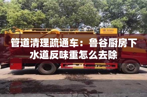 上海管道清理疏通車：魯谷廚房下水道反味重怎么去除