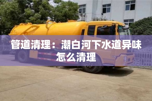 上海管道清理：潮白河下水道異味怎么清理