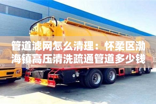 南京管道濾網怎么清理：懷柔區渤海鎮高壓清洗疏通管道多少錢1米