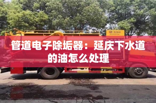 管道電子除垢器：延慶下水道的油怎么處理