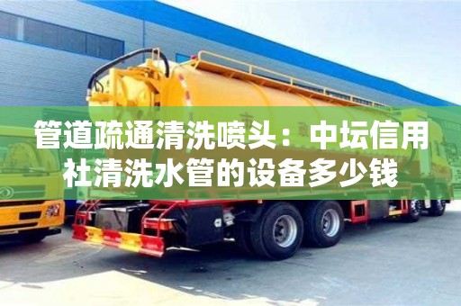 上海管道疏通清洗噴頭：中壇信用社清洗水管的設(shè)備多少錢