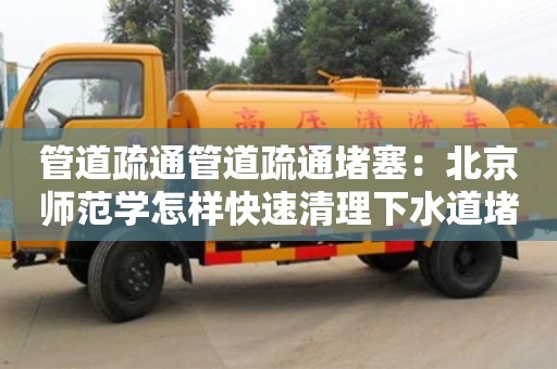 南京管道疏通管道疏通堵塞：北京師范學怎樣快速清理下水道堵塞