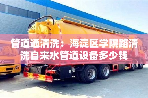 上海管道通清洗：海淀區學院路清洗自來水管道設備多少錢