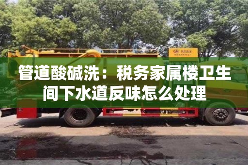 上海管道酸堿洗：稅務家屬樓衛生間下水道反味怎么處理