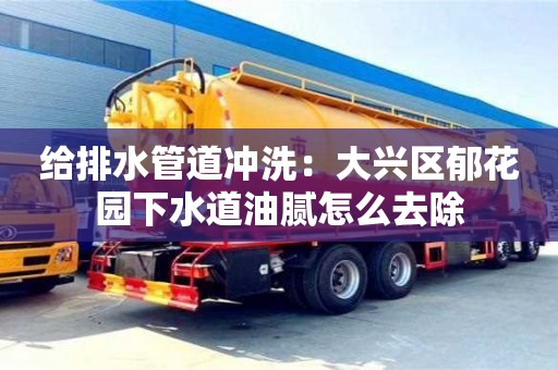 給排水管道沖洗：大興區郁花園下水道油膩怎么去除