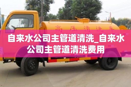 南昌自來水公司主管道清洗_自來水公司主管道清洗費用