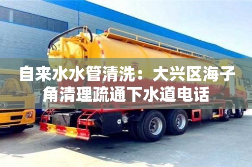長沙自來水水管清洗：大興區海子角清理疏通下水道電話