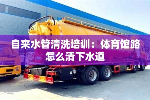 長沙自來水管清洗培訓：體育館路怎么清下水道