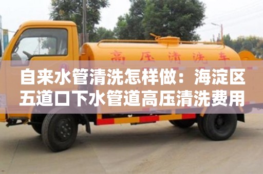 深圳自來水管清洗怎樣做：海淀區五道口下水管道高壓清洗費用