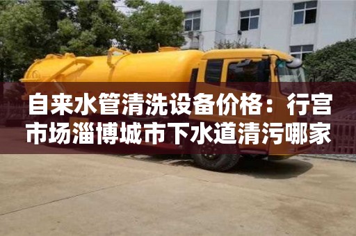 深圳自來水管清洗設備價格：行宮市場淄博城市下水道清污哪家好