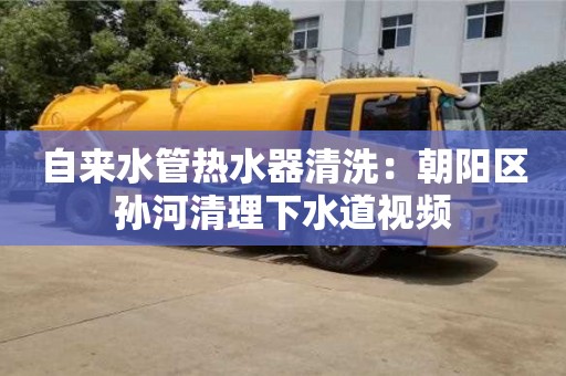 西安自來水管熱水器清洗：朝陽區孫河清理下水道視頻