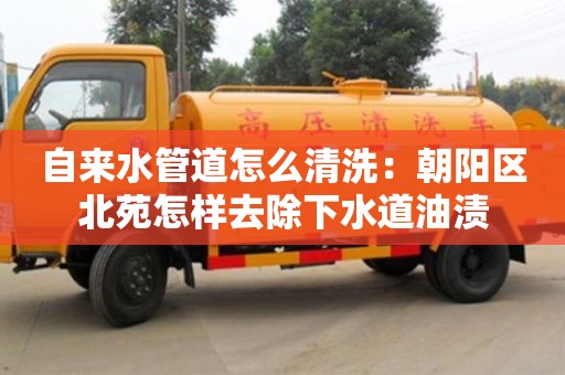 長沙自來水管道怎么清洗：朝陽區北苑怎樣去除下水道油漬