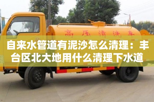 自來水管道有泥沙怎么清理：豐臺區北大地用什么清理下水道