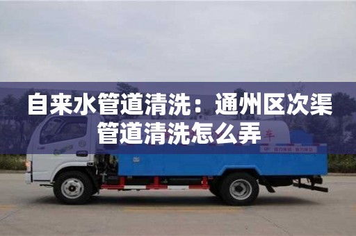 長沙自來水管道清洗：通州區次渠管道清洗怎么弄