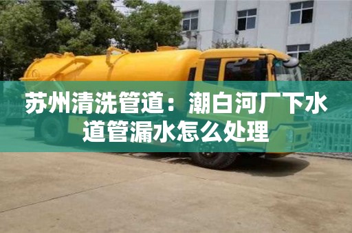蘇州清洗管道：潮白河廠下水道管漏水怎么處理