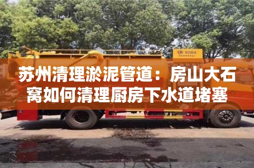 上海蘇州清理淤泥管道：房山大石窩如何清理廚房下水道堵塞