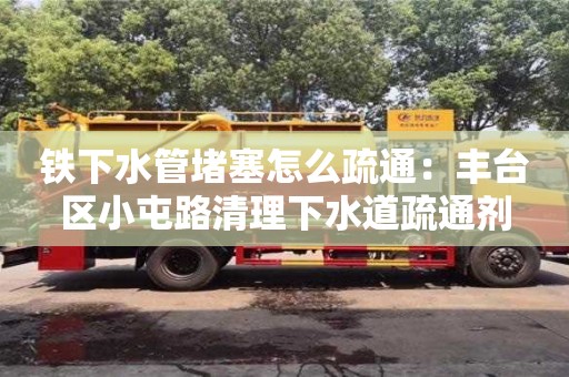 長沙鐵下水管堵塞怎么疏通：豐臺區(qū)小屯路清理下水道疏通劑