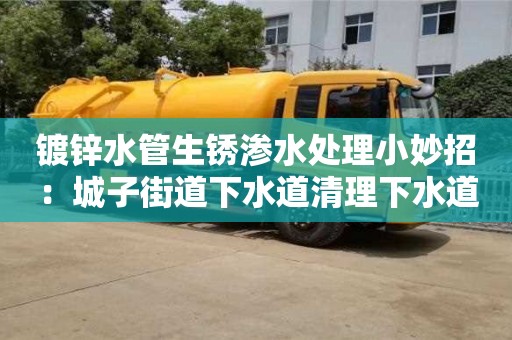 天津鍍鋅水管生銹滲水處理小妙招：城子街道下水道清理下水道清理