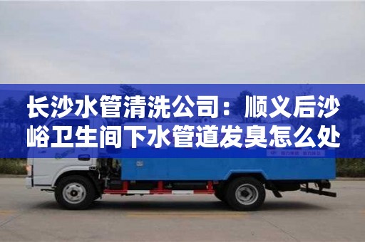 長沙長沙水管清洗公司：順義后沙峪衛生間下水管道發臭怎么處理
