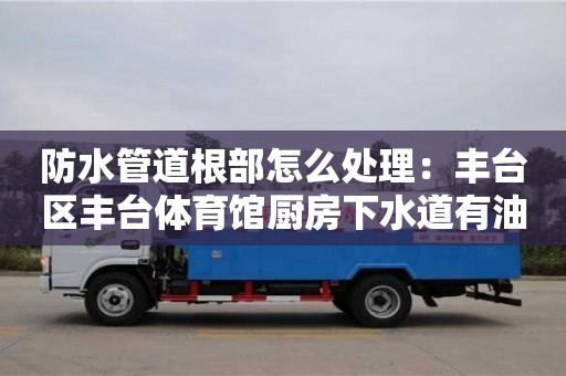 防水管道根部怎么處理：豐臺區豐臺體育館廚房下水道有油垢怎么清除