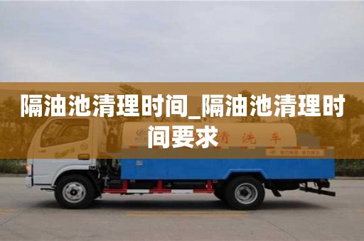 隔油池清理時(shí)間_隔油池清理時(shí)間要求
