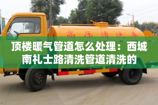 頂樓暖氣管道怎么處理：西城南禮士路清洗管道清洗的