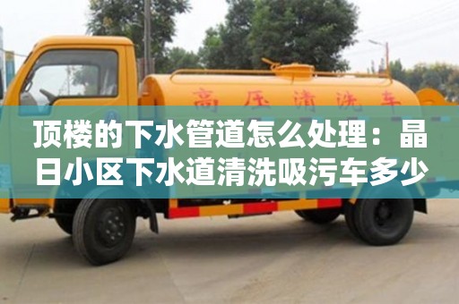 廈門頂樓的下水管道怎么處理：晶日小區下水道清洗吸污車多少錢