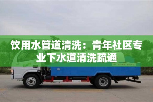 昆明飲用水管道清洗：青年社區專業下水道清洗疏通