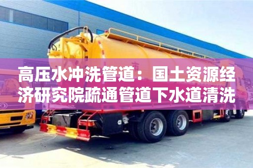 北京高壓水沖洗管道：國土資源經濟研究院疏通管道下水道清洗
