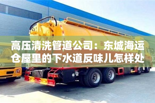 長(zhǎng)沙高壓清洗管道公司：東城海運(yùn)倉(cāng)屋里的下水道反味兒怎樣處理
