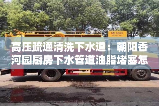 深圳高壓疏通清洗下水道：朝陽香河園廚房下水管道油脂堵塞怎么處理