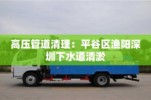 深圳高壓管道清理：平谷區漁陽深圳下水道清淤