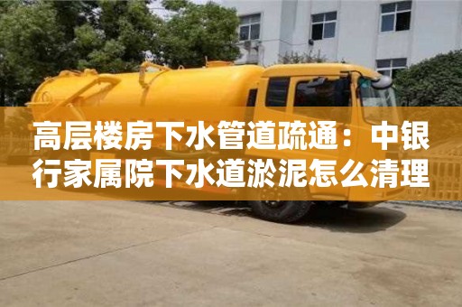 長沙高層樓房下水管道疏通：中銀行家屬院下水道淤泥怎么清理