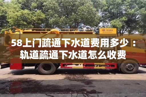 深圳58上門疏通下水道費用多少 ：軌道疏通下水道怎么收費