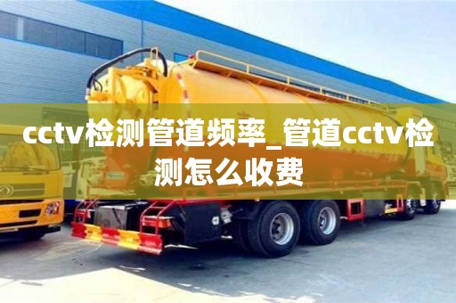 北京cctv檢測管道頻率_管道cctv檢測怎么收費